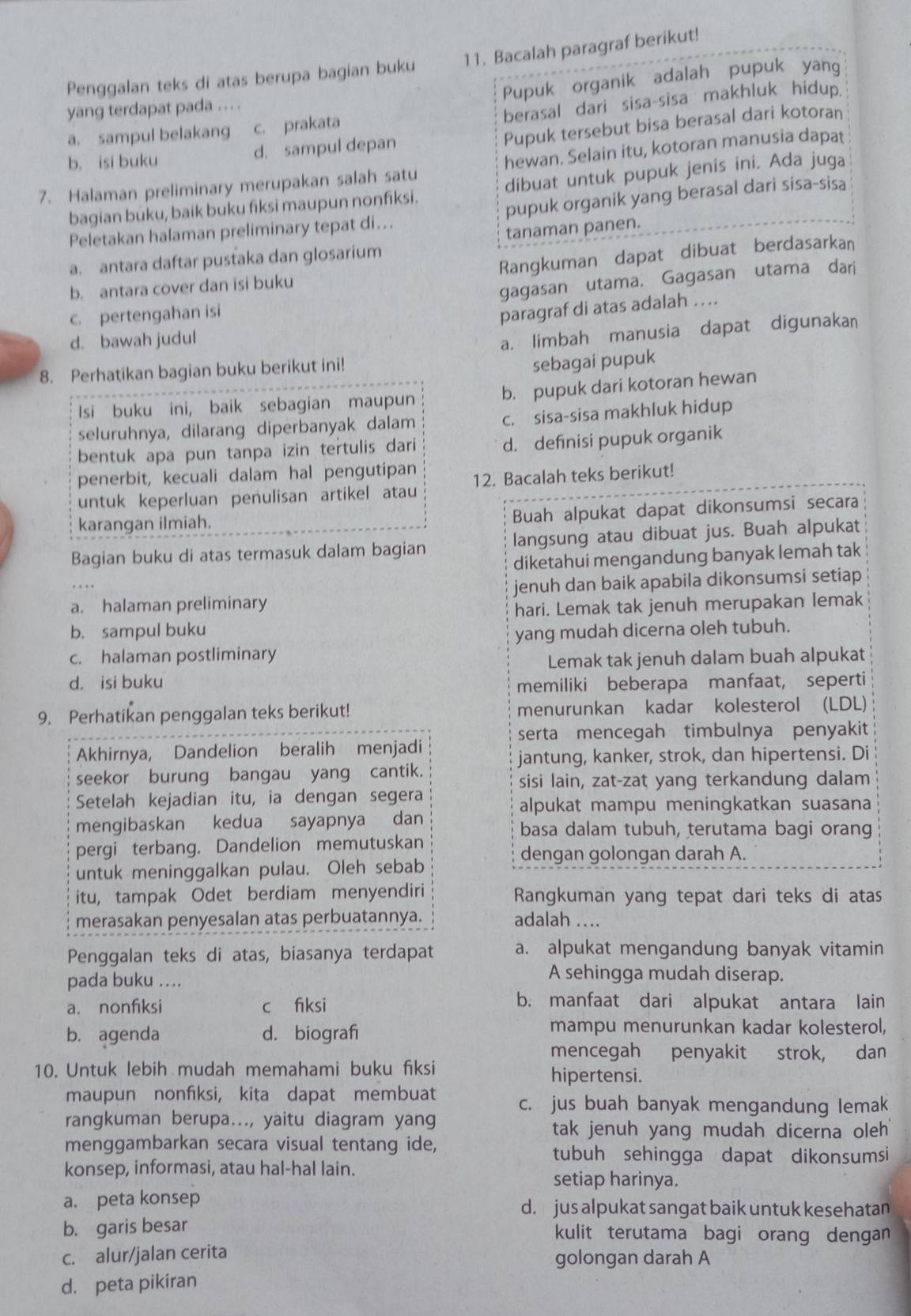 Penggalan teks di atas berupa bagian buku 11. Bacalah paragraf berikut!
Pupuk organik adalah pupuk yang
yang terdapat pada . .. .
berasal dari sisa-sisa makhluk hidup.
Pupuk tersebut bisa berasal dari kotoran
a. sampul belakang c. prakata
b. isi buku d. sampul depan
7. Halaman preliminary merupakan salah satu hewan. Selain itu, kotoran manusia dapat
bagian buku, baik buku fiksi maupun nonfiksi. dibuat untuk pupuk jenis ini. Ada juga
Peletakan halaman preliminary tepat di... pupuk organik yang berasal dari sisa-sisa
tanaman panen.
a. antara daftar pustaka dan glosarium
b. antara cover dan isi buku Rangkuman dapat dibuat berdasarkan
c. pertengahan isi gagasan utama, Gagasan utama dari
paragraf di atas adalah ….
d. bawah judul
a. limbah manusia dapat digunakan
8. Perhatikan bagian buku berikut ini!
sebagai pupuk
Isi buku ini, baik sebagian maupun b. pupuk dari kotoran hewan
seluruhnya, dilarang diperbanyak dalam c. sisa-sisa makhluk hidup
bentuk apa pun tanpa izin tertulis dari
d. definisi pupuk organik
penerbit, kecuali dalam hal pengutipan
untuk keperluan penulisan artikel atau 12. Bacalah teks berikut!
karangan ilmiah.
Buah alpukat dapat dikonsumsi secara
Bagian buku di atas termasuk dalam bagian langsung atau dibuat jus. Buah alpukat
diketahui mengandung banyak lemah tak
a. halaman preliminary jenuh dan baik apabila dikonsumsi setiap
hari. Lemak tak jenuh merupakan lemak
b. sampul buku yang mudah dicerna oleh tubuh.
c. halaman postliminary
Lemak tak jenuh dalam buah alpukat
dà isi buku memiliki beberapa manfaat, seperti
9. Perhatikan penggalan teks berikut! menurunkan kadar kolesterol (LDL)
serta mencegah timbulnya penyakit
Akhirnya, Dandelion beralih menjadi
jantung, kanker, strok, dan hipertensi. Di
seekor burung bangau yang cantik.
sisi lain, zat-zat yang terkandung dalam
Setelah kejadian itu, ia dengan segera
alpukat mampu meningkatkan suasana
mengibaskan kedua sayapnya dan basa dalam tubuh, terutama bagi orang
pergi terbang. Dandelion memutuskan
dengan golongan darah A.
untuk meninggalkan pulau. Oleh sebab
itu, tampak Odet berdiam menyendiri Rangkuman yang tepat dari teks di atas
merasakan penyesalan atas perbuatannya. adalah ....
Penggalan teks di atas, biasanya terdapat a. alpukat mengandung banyak vitamin
pada buku ...
A sehingga mudah diserap.
a. nonfiksi c fiksi
b. manfaat dari alpukat antara lain
b. agenda d. biografi
mampu menurunkan kadar kolesterol,
mencegah penyakit strok, dan
10. Untuk lebih mudah memahami buku fiksi
hipertensi.
maupun nonfiksi, kita dapat membuat c. jus buah banyak mengandung lemak
rangkuman berupa..., yaitu diagram yang
tak jenuh yang mudah dicerna oleh 
menggambarkan secara visual tentang ide,
tubuh sehingga dapat dikonsumsi
konsep, informasi, atau hal-hal lain.
setiap harinya.
a. peta konsep d. jus alpukat sangat baik untuk kesehatan
b. garis besar kulit terutama bagi orang dengan
c. alur/jalan cerita golongan darah A
d. peta pikiran