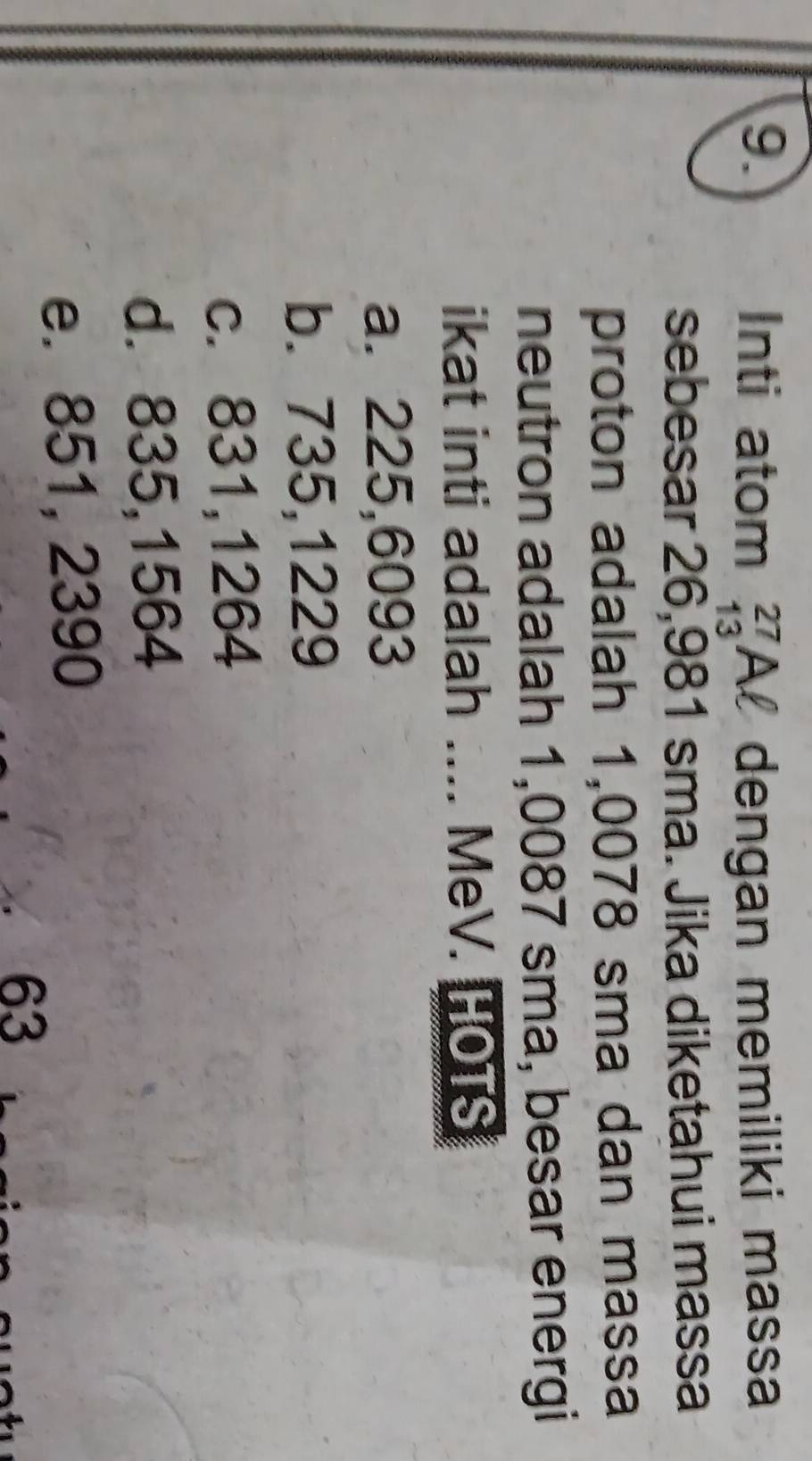 Inti atom beginarrayr 27 13endarray Al dengan memiliki massa
sebesar 26,981 sma. Jika diketahui massa
proton adalah 1,0078 sma dan massa
neutron adalah 1,0087 sma, besar energi
ikat inti adalah .... MeV. HOTS
a. 225,6093
b. 735,1229
c. 831,1264
d. 835,1564
e. 851, 2390
63