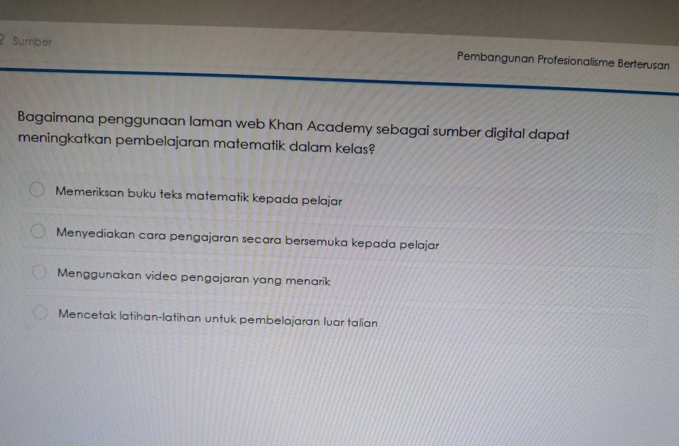 Sumber
Pembangunan Profesionalisme Berterusan
Bagaimana penggunaan laman web Khan Academy sebagai sumber digital dapat
meningkatkan pembelajaran matematik dalam kelas?
Memeriksan buku teks matematik kepada pelajar
Menyediakan cara pengajaran secara bersemuka kepada pelajar
Menggunakan video pengajaran yang menarik
Mencetak latihan-latihan untuk pembelajaran luar talian