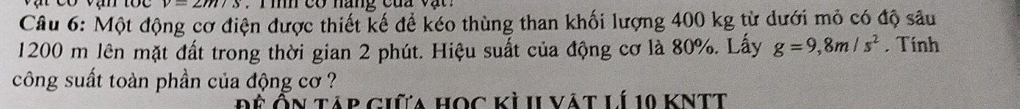 v=2m/s V T ih co nang cua v ậ 
Câu 6: Một động cơ điện được thiết kế để kéo thùng than khối lượng 400 kg từ dưới mỏ có độ sâu
1200 m lên mặt đất trong thời gian 2 phút. Hiệu suất của động cơ là 80%. Lấy g=9,8m/s^2 Tính 
công suất toàn phần của động cơ ? 
Đệ Ôn táp giữa học kỳ II vát lí 10 KNTt