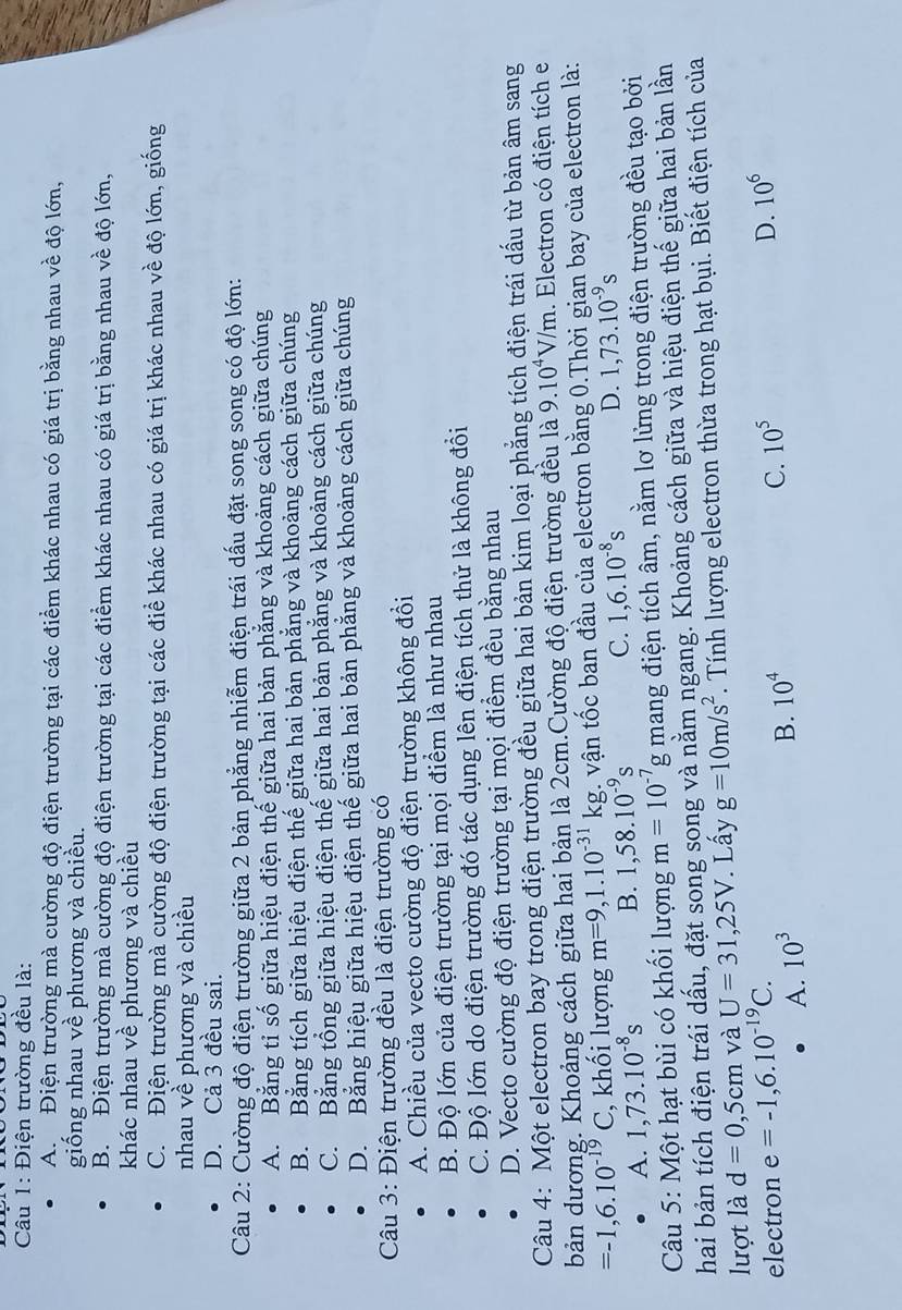 Điện trường đều là:
A Điện trường mà cường độ điện trường tại các điểm khác nhau có giá trị bằng nhau về độ lớn,
giống nhau về phương và chiều.
B. Điện trường mà cường độ điện trường tại các điểm khác nhau có giá trị bằng nhau về độ lớn,
khác nhau về phương và chiều
C. Điện trường mà cường độ điện trường tại các điể khác nhau có giá trị khác nhau về độ lớn, giống
nhau về phương và chiều
D. Cả 3 đều sai.
Câu 2: Cường độ điện trường giữa 2 bản phẳng nhiễm điện trái dấu đặt song song có độ lớn:
A. Băng tỉ số giữa hiệu điện thế giữa hai bản phẳng và khoảng cách giữa chúng
B. Bằng tích giữa hiệu điện thế giữa hai bản phẳng và khoảng cách giữa chúng
C. Bằng tổng giữa hiệu điện thế giữa hai bản phẳng và khoảng cách giữa chúng
D. Bằng hiệu giữa hiệu điện thế giữa hai bản phẳng và khoảng cách giữa chúng
Câu 3: Điện trường đều là điện trường có
A. Chiều của vecto cường độ điện trường không đổi
B. Độ lớn của điện trường tại mọi điểm là như nhau
C. Độ lớn do điện trường đó tác dụng lên điện tích thử là không đồi
D. Vecto cường độ điện trường tại mọi điểm đều bằng nhau
Câu 4: Một electron bay trong điện trường đều giữa hai bản kim loại phẳng tích điện trái dấu từ bản âm sang
bản dương. Khoảng cách giữa hai bản là 2cm.Cường độ điện trường đều là 9.10^4V/m. Electron có điện tích e
=-1,6.10^(-19)C ,  khối lượng m=9,1.10^(-31)kg :. vận tốc ban đầu của electron bằng 0.Thời gian bay của electron là:
A. 1,73.10^(-8)s B. 1,58.10^(-9)s C. 1,6.10^(-8)s D. 1,73.10^(-9)s
Câu 5: Một hạt bùi có khối lượng m=10^(-7)g mang điện tích âm, nằm lơ lửng trong điện trường đều tạo bởi
hai bản tích điện trái dấu, đặt song song và nằm ngang. Khoảng cách giữa và hiệu điện thế giữa hai bản lần
lượt là d=0,5cm và U=31,25V. Lấy g=10m/s^2. Tính lượng electron thừa trong hạt bụi. Biết điện tích của
electron e=-1,6.10^(-19)C. 10^5
D. 10^6
A. 10^3
B. 10^4
C.