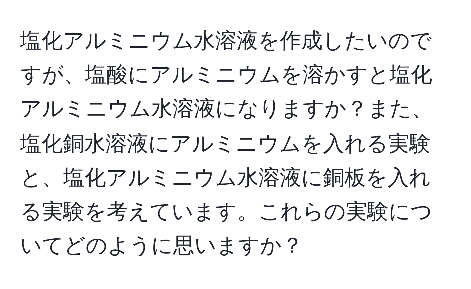 塩化アルミニウム水溶液を作成したいのですが、塩酸にアルミニウムを溶かすと塩化アルミニウム水溶液になりますか？また、塩化銅水溶液にアルミニウムを入れる実験と、塩化アルミニウム水溶液に銅板を入れる実験を考えています。これらの実験についてどのように思いますか？