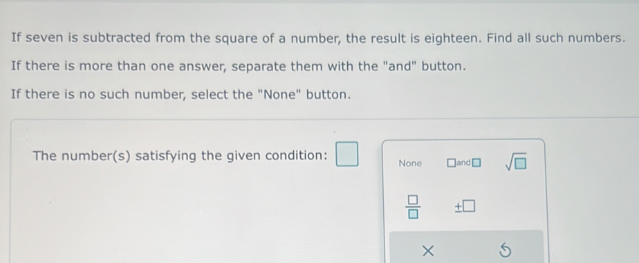 If seven is subtracted from the square of a number, the result is eighteen. Find all such numbers.
If there is more than one answer, separate them with the "and" button.
If there is no such number, select the "None" button.
The number(s) satisfying the given condition: None □ land □ sqrt(□ )
 □ /□   ± □
×