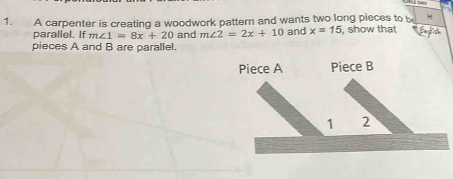 A carpenter is creating a woodwork pattern and wants two long pieces to be H 
parallel. If m∠ 1=8x+20 and m∠ 2=2x+10 and x=15 , show that 
pieces A and B are parallel. 
Piece A Piece B
1 2