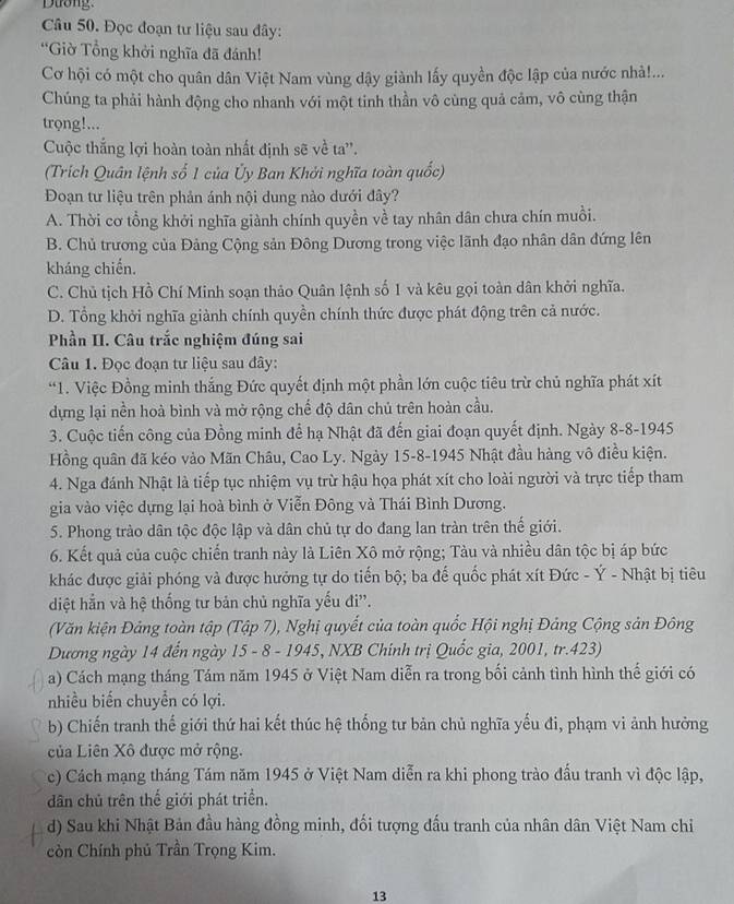 Dưong.
Câu 50. Đọc đoạn tư liệu sau đây:
*Giờ Tổng khởi nghĩa đã đánh!
Cơ hội có một cho quân dân Việt Nam vùng dậy giành lấy quyền độc lập của nước nhà!...
Chúng ta phải hành động cho nhanh với một tinh thần vô cùng quả cảm, vô cùng thận
trọng!...
Cuộc thắng lợi hoàn toàn nhất định sẽ về ta''.
(Trích Quân lệnh số 1 của Ủy Ban Khởi nghĩa toàn quốc)
Đoạn tư liệu trên phản ánh nội dung nào dưới đây?
A. Thời cơ tổng khởi nghĩa giành chính quyền về tay nhân dân chưa chín muồi.
B. Chủ trương của Đảng Cộng sản Đông Dương trong việc lãnh đạo nhân dân đứng lên
kháng chiến.
C. Chủ tịch Hồ Chí Minh soạn thảo Quân lệnh số 1 và kêu gọi toàn dân khởi nghĩa.
D. Tổng khởi nghĩa giành chính quyền chính thức được phát động trên cả nước.
Phần II. Câu trắc nghiệm đúng sai
Câu 1. Đọc đoạn tư liệu sau đây:
*1. Việc Đồng minh thắng Đức quyết định một phần lớn cuộc tiêu trừ chủ nghĩa phát xít
dựng lại nền hoà bình và mở rộng chế độ dân chủ trên hoàn cầu.
3. Cuộc tiến công của Đồng minh để hạ Nhật đã đến giai đoạn quyết định. Ngày 8-8-1945
Hồng quân đã kéo vào Mãn Châu, Cao Ly. Ngày 15-8-1945 Nhật đầu hàng vô điều kiện.
4. Nga đánh Nhật là tiếp tục nhiệm vụ trừ hậu họa phát xít cho loài người và trực tiếp tham
gia vào việc dựng lại hoà bình ở Viễn Đông và Thái Bình Dương.
5. Phong trào dân tộc độc lập và dân chủ tự do đang lan tràn trên thế giới.
6. Kết quả của cuộc chiến tranh này là Liên Xô mở rộng; Tàu và nhiều dân tộc bị áp bức
khác được giải phóng và được hưởng tự do tiến bộ; ba đế quốc phát xít Đức - Ý - Nhật bị tiêu
diệt hẳn và hệ thống tư bản chủ nghĩa yếu đi''.
(Văn kiện Đảng toàn tập (Tập 7), Nghị quyết của toàn quốc Hội nghị Đảng Cộng sản Đông
Dương ngày 14 đến ngày 15 - 8 - 1945, NXB Chính trị Quốc gia, 2001, tr.423)
a) Cách mạng tháng Tám năm 1945 ở Việt Nam diễn ra trong bối cảnh tình hình thế giới có
nhiều biển chuyển có lợi.
b) Chiến tranh thế giới thứ hai kết thúc hệ thống tư bản chủ nghĩa yếu đi, phạm vi ảnh hưởng
của Liên Xô được mở rộng.
c) Cách mạng tháng Tám năm 1945 ở Việt Nam diễn ra khi phong trào đấu tranh vì độc lập,
dân chủ trên thế giới phát triển.
d) Sau khi Nhật Bản đầu hàng đồng minh, đối tượng đấu tranh của nhân dân Việt Nam chi
còn Chính phủ Trần Trọng Kim.
13