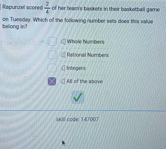 Rapunzel scored  2/4  of her team's baskets in their basketball game
on Tuesday. Which of the following number sets does this value
belong in?
Whole Numbers
Rational Numbers
Integers
All of the above
skill code: 147007