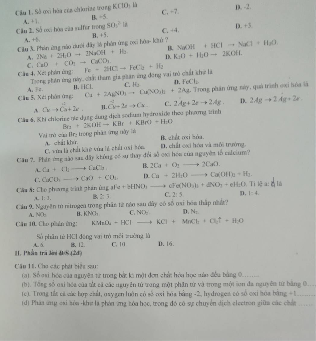 Số oxi hóa của chlorine trong K CIO_3 là D. -2.
C. +7.
A. +1. B. +5.
Câu 2. Số oxi hóa của sulfur trong SO_3^((2-)la D. +3.
C. +4.
A. +6. B. +5.
Câu 3. Phản ứng nào dưới đây là phản ứng oxi hóa- khử ?
A. 2Na+2H_2)Oto 2NaOH+H_2. B. NaOH+HClto NaCl+H_2O.
D. K_2O+H_2Oto 2KOH.
C. CaO+CO_2to CaCO_3.
Câu 4. Xét phản ứng: Fe+2HClto FeCl_2+H_2
Trong phản ứng này, chất tham gia phản ứng đóng vai trò chất khứ là
A. Fe. B. HCl. C. H_2. D. FeCl_2.
Câu 5. Xét phản ứng: Cu+2AgNO_3to Cu(NO_3)_2+2Ag. Trong phản ứng này, quả trình oxi hóa lã
+2
A. Cuto Cu+2e. B. Cu+2eto Cu. C. 2Ag+2eto 2Ag. D. 2Agto 2Ag+2e.
Câu 6. Khí chlorine tác dụng dung dịch sodium hydroxide theo phương trình
Br_2+2KOHto KBr+KBrO+H_2O
Vai trò của Brị trong phản ứng này là
A. chất khử. B. chất oxi hóa.
C. vừa là chất khử vừa là chất oxi hóa. D. chất oxi hóa và môi trường.
Câu 7. Phản ứng nào sau đây không có sự thay đổi số oxi hóa của nguyên tố calcium?
A. Ca+Cl_2to CaCl_2. B. 2Ca+O_2to 2CaO.
C. CaCO_3to CaO+CO_2. D. Ca+2H_2Oto Ca(OH)_2+H_2.
Câu 8: Cho phương trình phản ứng aFe Fe+bHNO_3to cFe(NO_3)_3+dNO_2+eH_2O. Ti lệ a: q là
A. 1:3.
B. 2:3.
C. 2:5. D. 1:4.
Câu 9. Nguyên tử nitrogen trong phân tử nào sau đây có số oxi hóa thấp nhất?
A. NO_2. B. KNO_3. C. NO_2· D. N_2.
Câu 10. Cho phản ứng: KMnO_4+HClto KCl+MnCl_2+Cl_2uparrow +H_2O
Số phân tử HCl đóng vai trò môi trường là
A. 6. B. 12. C. 10 D. 16.
II. Phần trả lời Đ/S (2đ)
Câu 11. Cho các phát biểu sau:
(a). Số oxi hóa của nguyên tử trong bất kì một đơn chất hóa học nào đều bằng 0_
(b). Tổng số oxi hóa của tất cả các nguyên tử trong một phân tử và trong một ion đa nguyên từ băng 0._
(c). Trong tất cả các hợp chất, oxygen luôn có số oxi hóa bằng -2, hydrogen có số oxi hóa bằng +1_
(d) Phản ứng oxi hóa -khứ là phản ứng hóa học, trong đó có sự chuyển dịch electron giữa các chất_