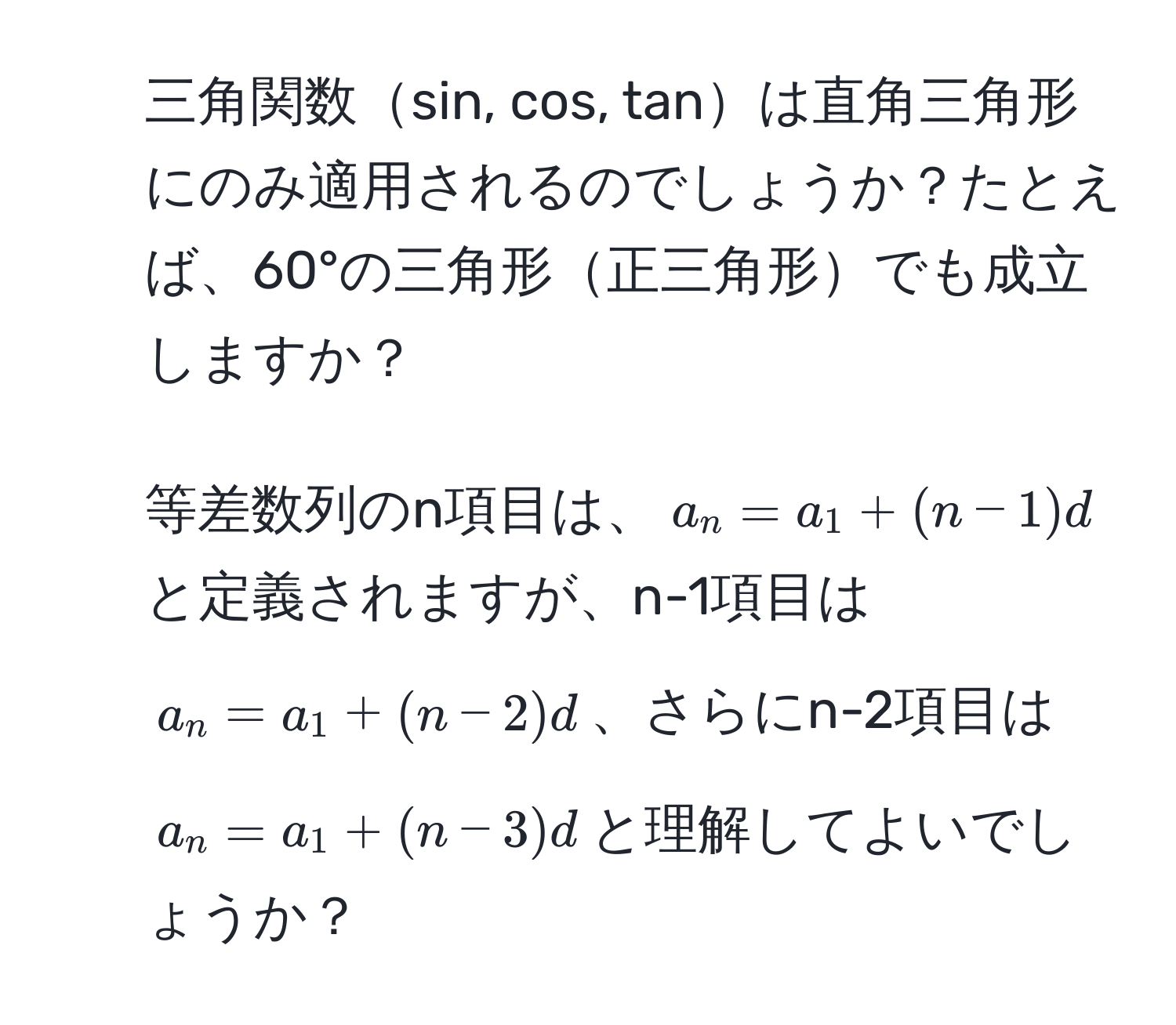 三角関数sin, cos, tanは直角三角形にのみ適用されるのでしょうか？たとえば、60°の三角形正三角形でも成立しますか？  
2. 等差数列のn項目は、$a_n = a_1 + (n-1)d$と定義されますが、n-1項目は$a_n = a_1 + (n-2)d$、さらにn-2項目は$a_n = a_1 + (n-3)d$と理解してよいでしょうか？