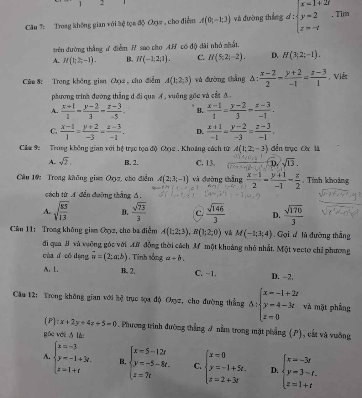 1 2 1
Câu 7: Trong không gian với hệ tọa độ Oxyz , cho điểm A(0;-1;3) và đường thẳng d : beginarrayl x=1+2t y=2 z=-tendarray. .Tim
trên đường thẳng đ điểm H sao cho AH có độ dài nhỏ nhất.
A. H(1;2;-1). B. H(-1;2;1). C. H(5;2;-2). D. H(3;2;-1).
Câu 8: Trong không gian Oxyz , cho điểm A(1;2;3) và đường thẳng △ : (x-2)/2 = (y+2)/-1 = (z-3)/1 . Viết
phương trình đường thẳng d đi qua A, vuông góc và cắt Δ .
A.  (x+1)/1 = (y-2)/3 = (z-3)/-5 .  (x-1)/1 = (y-2)/3 = (z-3)/-1 .
B.
C.  (x-1)/1 = (y+2)/-3 = (z-3)/-1 .  (x+1)/-1 = (y-2)/-3 = (z-3)/-1 .
D.
Câu 9: Trong không gian với hệ trục tọa độ Oxyz . Khoảng cách từ A(1;2;-3) đến trục Ox là
A. sqrt(2). B. 2. C. 13. D. sqrt(13).
Câu 10: Trong không gian Oxyz, cho điểm A(2;3;-1) và đường thẳng  (x-1)/2 = (y+1)/-1 = z/2 . Tính khoảng
cách từ A đến đường thẳng Δ.
A. sqrt(frac 85)13 B.  sqrt(73)/3   sqrt(146)/3 
c.
D.  sqrt(170)/3 
Câu 11: Trong không gian Oxyz, cho ba điểm A(1;2;3),B(1;2;0) và M(-1;3;4). Gọi đ là đường thắng
đi qua B và vuông góc với AB đồng thời cách M một khoảng nhỏ nhất. Một vectơ chỉ phương
của d có dạng vector u=(2;a;b). Tính tổng a+b.
A. 1. B. 2. C. -1. D. −2.
Câu 12: Trong không gian với hệ trục tọa độ Oxyz, cho đường thẳng △ :beginarrayl x=-1+2t y=4-3t z=0endarray. và mặt phẳng
(P): x+2y+4z+5=0. Phương trình đường thằng đ nằm trong mặt phẳng (P), cắt và vuông
góc với △ la:
A. beginarrayl x=-3 y=-1+3t. z=1+tendarray. B. beginarrayl x=5-12t y=-5-8t. z=7tendarray. C. beginarrayl x=0 y=-1+5t. z=2+3tendarray. D. beginarrayl x=-3t y=3-t. z=1+tendarray.