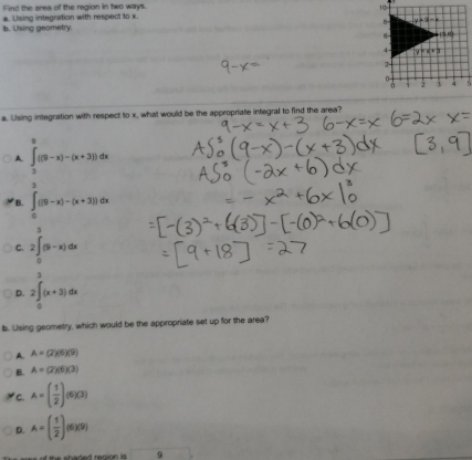 ind the area of the region in two ways. 
a. Lising integration with respect to x.
b. Using geometry. 
a. Using integration with respect to x, what would be the appropriate integral to find the area?
A. ∈tlimits _3^(9((9-x)-(x+3))dx
B. ∈tlimits _0^3((9-x)-(x+3))dx
C. 2∈t _0)(9-x)dx
、
D. 2∈t _0(x+3)dx
b. Using geometry, which would be the appropriate set up for the area?
A. A=(2)(6)(9)
B. A=(2)(6)(3)
C. A=( 1/2 )(6)(3)
D. A=( 1/2 )(6)(9)
ees of the shaded reaion i  . 9