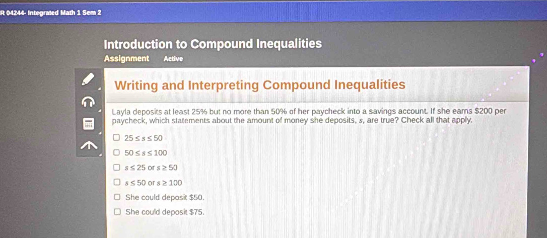 04244- Integrated Math 1 Sem 2
Introduction to Compound Inequalities
Assignment Active
Writing and Interpreting Compound Inequalities
Layla deposits at least 25% but no more than 50% of her paycheck into a savings account. If she earns $200 per
paycheck, which statements about the amount of money she deposits, s, are true? Check all that apply.
25≤ s≤ 50
50≤ s≤ 100
s≤ 25 or s≥ 50
s≤ 50 or s≥ 100
She could deposit $50.
She could deposit $75.