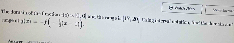 Watch Video Show Examp! 
The domain of the function f(x) is [0,6] and the range is [17,20]. Using interval notation, find the domain and 
range of g(x)=-f(- 1/3 (x-1)).