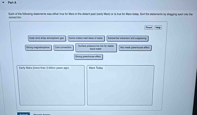 Each of the following statements was either true for Mars in the distant past (early Mars) or is true for Mars today. Sort the statements by dragging each into the 
correct bin. 
Reset Help 
Solar wind strips atmospheric gas Some craters held lakes of water. Substantial volcanism and outgassing. 
Strong magnetosphere. Core convection. Surface pressure too low for stable Very weak greenhouse effect. 
liquid water. 
Strong greenhouse effect. 
Early Mars (more than 3 billion years ago) Mars Today 
Request Answer