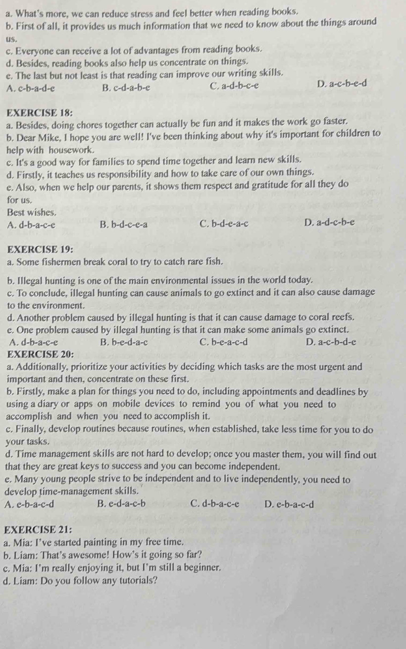 What's more, we can reduce stress and feel better when reading books.
b. First of all, it provides us much information that we need to know about the things around
us.
c. Everyone can receive a lot of advantages from reading books.
d. Besides, reading books also help us concentrate on things.
e. The last but not least is that reading can improve our writing skills.
A. c-b-a-d-c B. c-d-a-b-c C. a-d-b-c-e D. a- c-h-e C
EXERCISE 18:
a. Besides, doing chores together can actually be fun and it makes the work go faster.
b. Dear Mike, I hope you are well! I've been thinking about why it's important for children to
help with housework.
c. It's a good way for families to spend time together and learn new skills.
d. Firstly, it teaches us responsibility and how to take care of our own things.
e. Also, when we help our parents, it shows them respect and gratitude for all they do
for us.
Best wishes.
A. d-b-a-c-e B. b-d-c-e-a C. b-d-e-a-c D. a-d-c-b-e
EXERCISE 19:
a. Some fishermen break coral to try to catch rare fish.
b. Illegal hunting is one of the main environmental issues in the world today.
c. To conclude, illegal hunting can cause animals to go extinct and it can also cause damage
to the environment.
d. Another problem caused by illegal hunting is that it can cause damage to coral reefs.
e. One problem caused by illegal hunting is that it can make some animals go extinct.
A. d-b-a-c-c B. b-e-d-a-c C. b-e-a-c-d D. a-c-b-d-e
EXERCISE 20:
a. Additionally, prioritize your activities by deciding which tasks are the most urgent and
important and then, concentrate on these first.
b. Firstly, make a plan for things you need to do, including appointments and deadlines by
using a diary or apps on mobile devices to remind you of what you need to
accomplish and when you need to accomplish it.
c. Finally, develop routines because routines, when established, take less time for you to do
your tasks.
d. Time management skills are not hard to develop; once you master them, you will find out
that they are great keys to success and you can become independent.
e. Many young people strive to be independent and to live independently, you need to
develop time-management skills.
A. c-b-a-c-d B. e-d-a-c-b C. d-b-a-c-e D. e-b-a-c-c
EXERCISE 21:
a. Mia: I’ve started painting in my free time.
b. Liam: That's awesome! How's it going so far?
c. Mia: I’m really enjoying it, but I’m still a beginner.
d. Liam: Do you follow any tutorials?