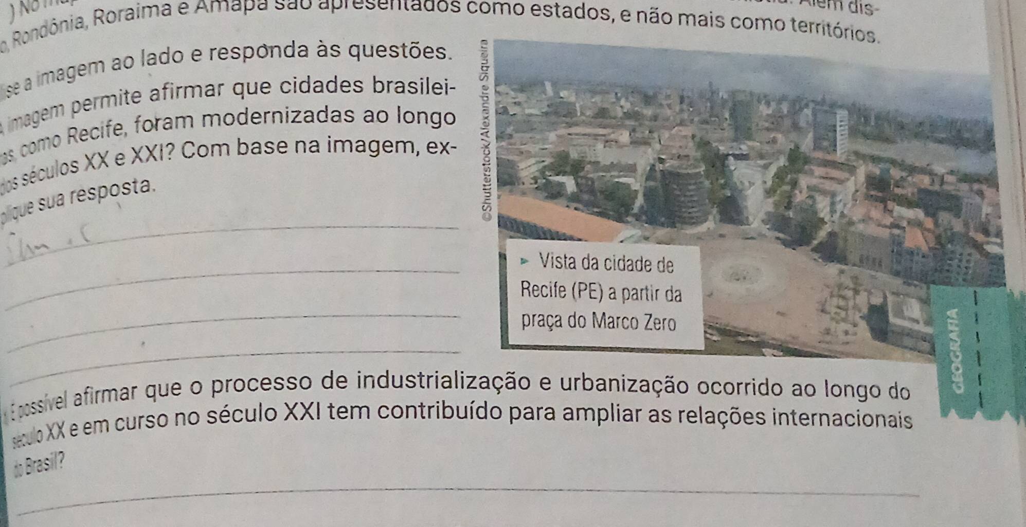 Além dis 
o Rondônia, Roraima e Amapa são apresentados como estados, e não mais como territórios. 
ise a imagem ao lado e responda às questões. 
A imagem permite afirmar que cidades brasilei- 
as como Recife, foram modernizadas ao longo 
dos séculos XX e XXI? Com base na imagem, ex- 
p que sua resposta. 
5 
_ 
_Vista da cidade de 
_ 
Recife (PE) a partir da 
praça do Marco Zero 
_ 
E possível afirmar que o processo de industrialização e urbanização ocorrido ao longo do 
étulo XX e em curso no século XXI tem contribuído para ampliar as relações internacionais 
_ 
do Brasil? 
_