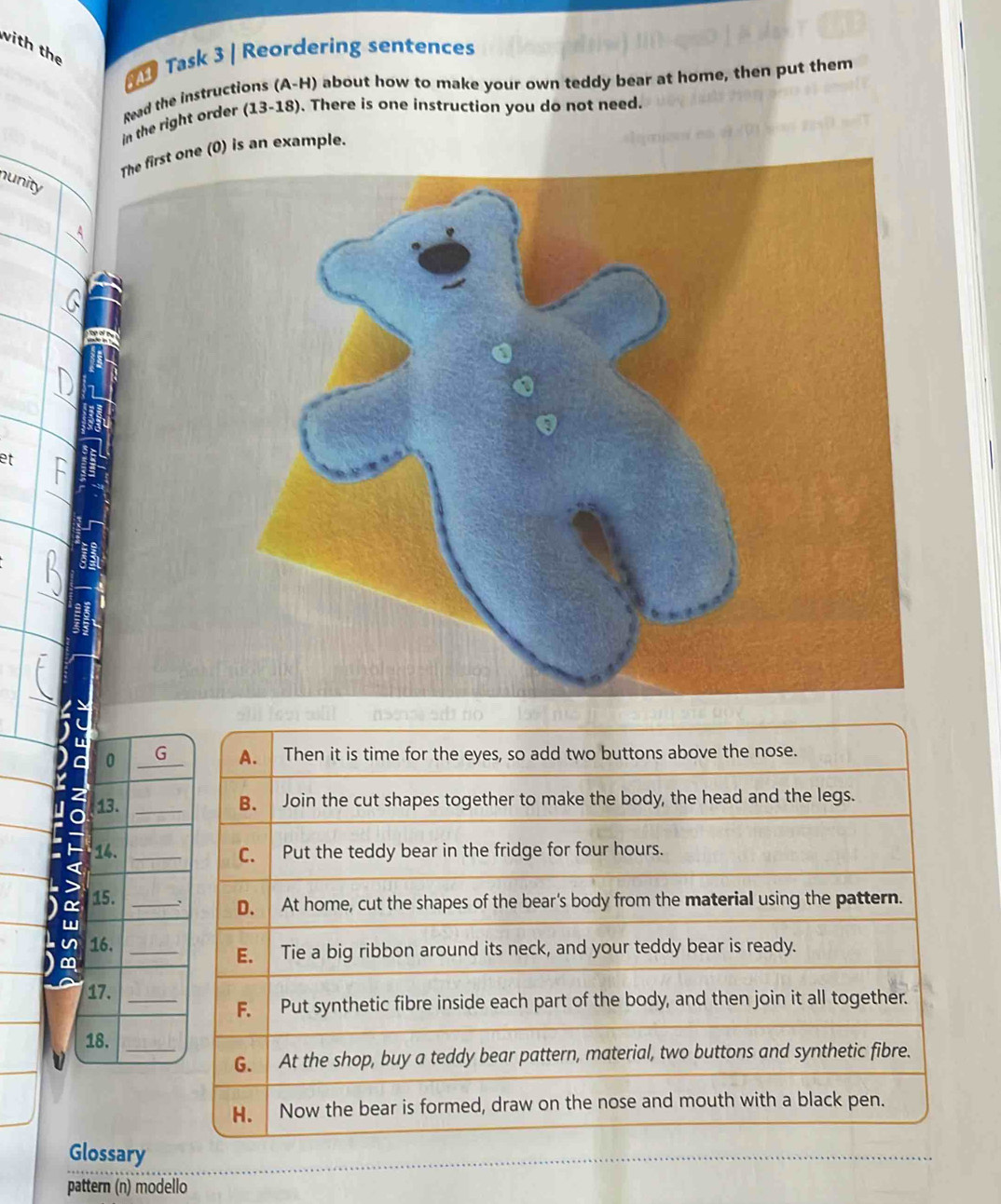 with the Task 3 | Reordering sentences 
Read the instructions (A-H) about how to make your own teddy bear at home, then put them 
in the right order (13-18). There is one instruction you do not need. 
ne (0) is an example. 
nunity 
et 
0 G 
13. 
14. 
a 15._ 
w 
u 16._ 
m 
17._ 
18._ 
Glossary 
pattern (n) modello