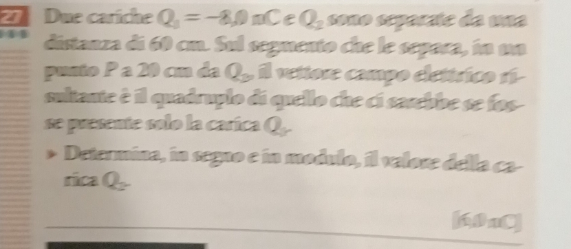 Due cariche Q_1=-8,0nC C Q_2 sono separate da una 
41 distanza di 60 cm. Sul segmento che le separa, in ua 
punto P a 20 cm da ∠ , il veitore campo elettrico rí- 
sultante è il quadruplo di quello che ci sarebbe se fos 
se presente solo la carica Q. 
Determina, in segno e in modulo, il valore della ca- 
rica Q_2
6nC