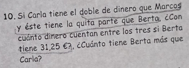 Si Carla tiene el doble de dinero que Marcos 
y éste tiene la quita parte que Berta, ¿Con 
cuánto dinero cuentan entre los tres si Berta 
tiene 31,25 €?, ¿Cuánto tiene Berta más que 
Carla?