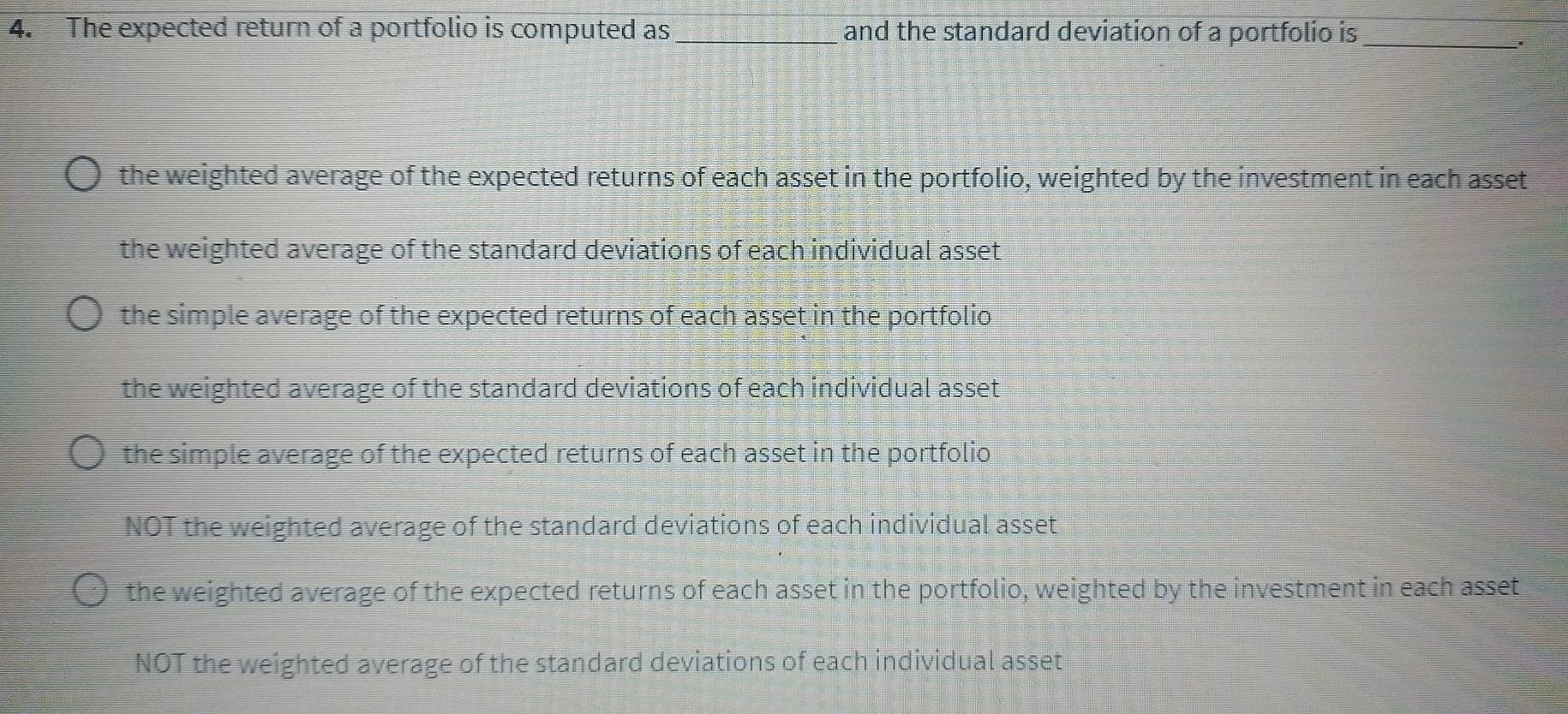 The expected return of a portfolio is computed as _and the standard deviation of a portfolio is
_
the weighted average of the expected returns of each asset in the portfolio, weighted by the investment in each asset
the weighted average of the standard deviations of each individual asset
the simple average of the expected returns of each asset in the portfolio
the weighted average of the standard deviations of each individual asset
the simple average of the expected returns of each asset in the portfolio
NOT the weighted average of the standard deviations of each individual asset
the weighted average of the expected returns of each asset in the portfolio, weighted by the investment in each asset
NOT the weighted average of the standard deviations of each individual asset