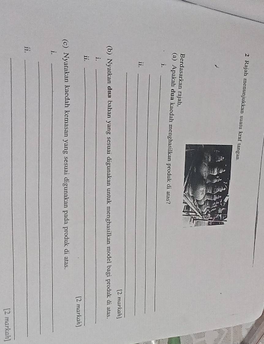 Rajah menunjukkan suatu kraf tangan 
Berdasarkan rajah, 
(a) Apakah dua kaedah menghasilkan produk di atas? 
_i 
_ 
ii._ 
_ 
[2 markah] 
(b) Nyatkan dua bahan yang sesuai digunakan untuk menghasilkan model bagi produk di atas. 
i. 
_ 
ⅱ._ 
[2 markah] 
(c) Nyatakan kaedah kemasan yang sesuai digunakan pada produk di atas. 
i._ 
_ 
ii._ 
_ 
[2 markah]