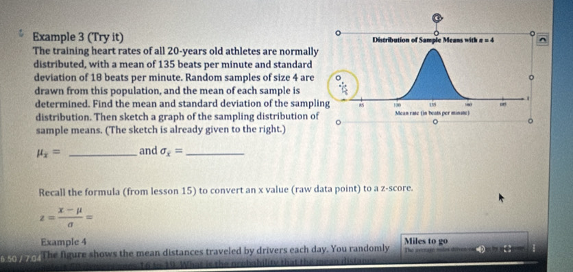 Example 3 (Try it) 
The training heart rates of all 20-years old athletes are normall
distributed, with a mean of 135 beats per minute and standard
deviation of 18 beats per minute. Random samples of size 4 are
drawn from this population, and the mean of each sample is
determined. Find the mean and standard deviation of the samp
distribution. Then sketch a graph of the sampling distribution o
sample means. (The sketch is already given to the right.)
mu _x= _
and sigma _x= _
Recall the formula (from lesson 15) to convert an x value (raw data point) to a z-score.
z= (x-mu )/sigma  =
Example 4
o   y o. The figure shows the mean distances traveled by drivers each day. You randomly Miles to go The aycrayn