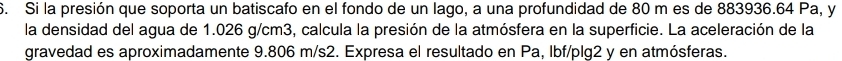 Si la presión que soporta un batiscafo en el fondo de un lago, a una profundidad de 80 m es de 883936.64 Pa, y 
la densidad del agua de 1.026 g/cm3, calcula la presión de la atmósfera en la superficie. La aceleración de la 
gravedad es aproximadamente 9.806 m/s2. Expresa el resultado en Pa, Ibf/plg2 y en atmósferas.