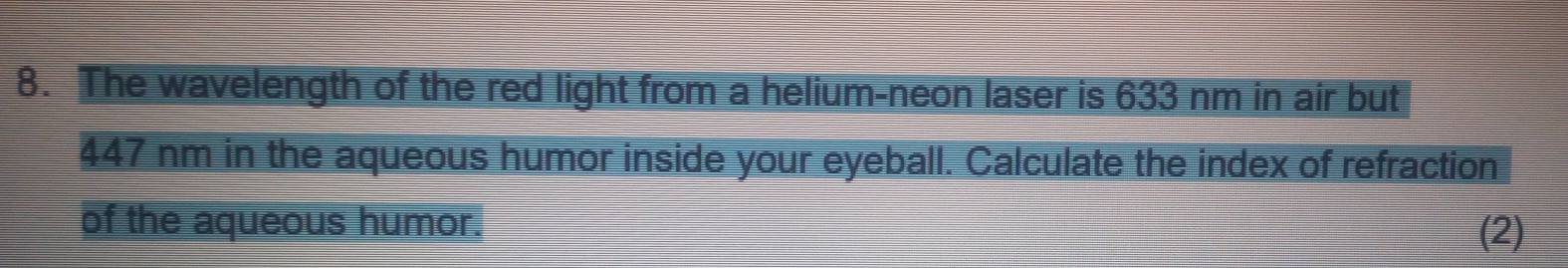 The wavelength of the red light from a helium-neon laser is 633 nm in air but
447 nm in the aqueous humor inside your eyeball. Calculate the index of refraction 
of the aqueous humor. 
(2)