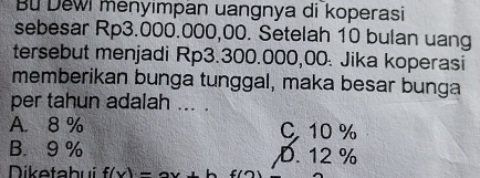 Bu Dewi menyimpan uangnya di koperasi
sebesar Rp3.000.000,00. Setelah 10 bulan uang
tersebut menjadi Rp3.300.000,00. Jika koperasi
memberikan bunga tunggal, maka besar bunga
per tahun adalah ... .
A. 8 % C 10 %
B. 9 % D. 12 %
Diketabui f(x)=