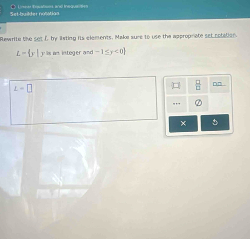 Linear Equations and Inequalities 
Set-builder notation 
Rewrite the setZ by listing its elements. Make sure to use the appropriate set notation.
L= y|y is an integer and -1≤ y<0
L=□
□  □ /□   □□ . 
... 
× 5