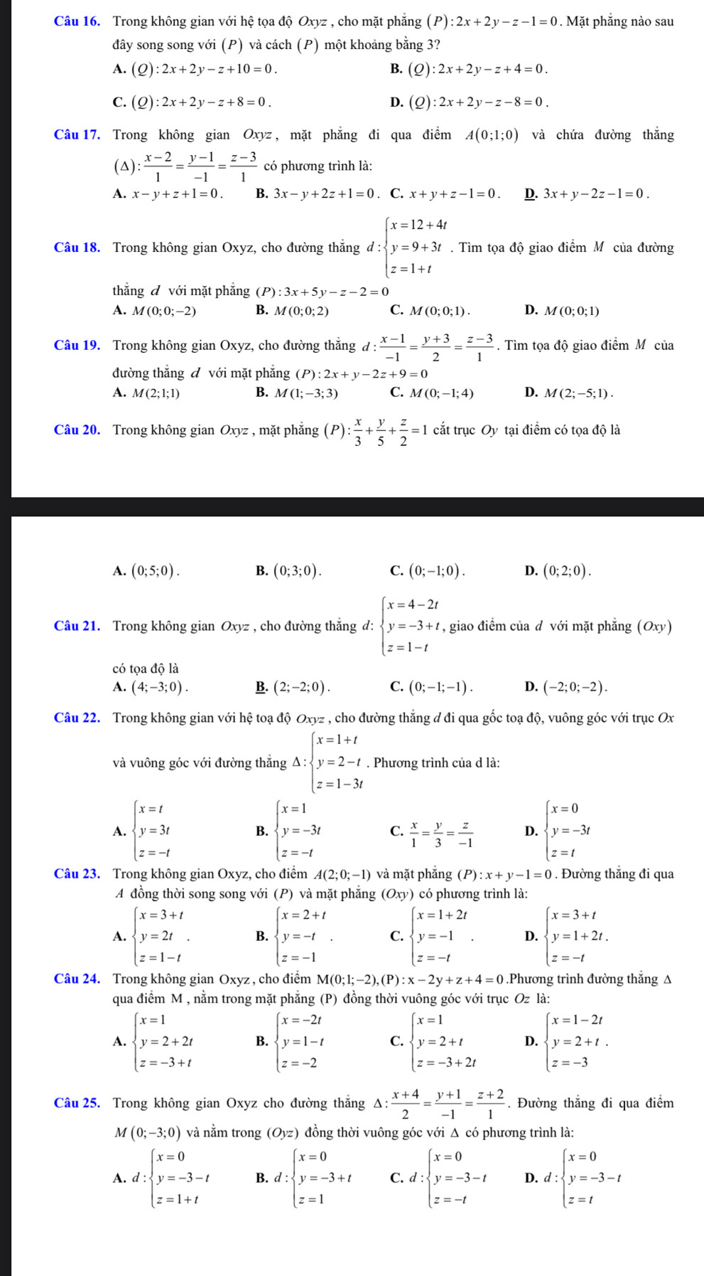 Trong không gian với hệ tọa độ Oxyz , cho mặt phăng (P):2x+2y-z-1=0. Mặt phẳng nào sau
đây song song với (P) và cách (P) một khoảng bằng 3?
A. (Q):2x+2y-z+10=0. B. (Q):2x+2y-z+4=0.
C. (Q):2x+2y-z+8=0. D. (Q):2x+2y-z-8=0.
Câu 17. Trong không gian Oxyz , mặt phẳng đi qua điểm A(0;1;0) và chứa đường thắng
(△):  (x-2)/1 = (y-1)/-1 = (z-3)/1  có phương trình là:
A. x-y+z+1=0. B. 3x-y+2z+1=0. C. x+y+z-1=0. D. 3x+y-2z-1=0.
Câu 18. Trong không gian Oxyz, cho đường thắng d:beginarrayl x=12+4t y=9+3t z=1+tendarray..  Tìm tọa độ giao điểm Mô của đường
thǎng đ với mặt phăng (P :3x+5y-z-2=0
A. M(0;0;-2) B. M(0;0;2) C. M(0;0;1). D. M(0;0;1)
Câu 19. Trong không gian Oxyz, cho đường thẳng d: (x-1)/-1 = (y+3)/2 = (z-3)/1 . Tìm tọa độ giao điểm Mô của
đường thắng đ với mặt phẳng (P):2x+y-2z+9=0
A. M(2;1;1) B. M(1;-3;3) C. M(0;-1;4) D. M(2;-5;1).
Câu 20. Trong không gian Oxyz , mặt phăng (P): x/3 + y/5 + z/2 =1 cắt trục Oy tại điểm có tọa độ là
A. (0;5;0). B. (0;3;0). C. (0;-1;0). D. (0;2;0).
Câu 21. Trong không gian Oxyz , cho đường thắng d: beginarrayl x=4-2t y=-3+t, z=1-tendarray. , giao điểm của d với mặt phẳng (Oxy)
có tọa dola
A. (4;-3;0). B. (2;-2;0). C. (0;-1;-1). D. (-2;0;-2).
Câu 22. Trong không gian với hệ toạ độ Oxyz , cho đường thắng đ đi qua gốc toạ độ, vuông góc với trục Ox
và vuông góc với đường thắng Delta :beginarrayl x=1+t y=2-t z=1-3tendarray.. Phương trình của d là:
A. beginarrayl x=t y=3t z=-tendarray. B. beginarrayl x=1 y=-3t z=-tendarray. C.  x/1 = y/3 = z/-1  D. beginarrayl x=0 y=-3t z=tendarray.
Câu 23. Trong không gian Oxyz, cho điểm A(2;0;-1) và mặt phắng (P):x+y-1=0. Đường thắng đi qua
A đồng thời song song với (P) và mặt phẳng (Oxy) có phương trình là:
A. beginarrayl x=3+t y=2t z=1-tendarray. . B. beginarrayl x=2+t y=-t z=-1endarray. . C. beginarrayl x=1+2t y=-1 z=-tendarray. . D. beginarrayl x=3+t y=1+2t. z=-tendarray.
Câu 24. Trong không gian Oxyz, cho điểm M(0;1;-2),(P):x-2y+z+4=0 Phương trình đường thắng A
qua điểm M , nằm trong mặt phẳng (P) đồng thời vuông góc với trục Oz là:
A. beginarrayl x=1 y=2+2t z=-3+tendarray. B. beginarrayl x=-2t y=1-t z=-2endarray. C. beginarrayl x=1 y=2+t z=-3+2tendarray. D. beginarrayl x=1-2t y=2+t. z=-3endarray.
Câu 25. Trong không gian Oxyz cho đường thắng Δ: △ : (x+4)/2 = (y+1)/-1 = (z+2)/1 . Đường thẳng đi qua điểm
M(0;-3;0) và nằm trong (Oyz) đồng thời vuông góc với Δ có phương trình là:
A. d:beginarrayl x=0 y=-3-t z=1+tendarray. B. I:beginarrayl x=0 y=-3+t z=1endarray. C. d ∵ beginarrayl x=0 y=-3-t z=-tendarray. D. ':beginarrayl x=0 y=-3-t z=tendarray.