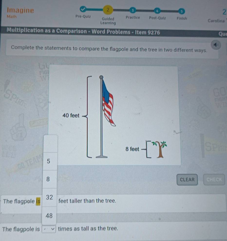 Imagine 2 
5 
2 
Math Pre-Quiz Guided Practice Post-Quiz Finish Carolina 
Learning 
Multiplication as a Comparison - Word Problems - Item 9276 
Que 
Complete the statements to compare the flagpole and the tree in two different ways. 
tl 
FIG 
SPIE
8 feet
5
8 CLEAR CHECK
32
The flagpole is feet taller than the tree.
48
The flagpole is times as tall as the tree.