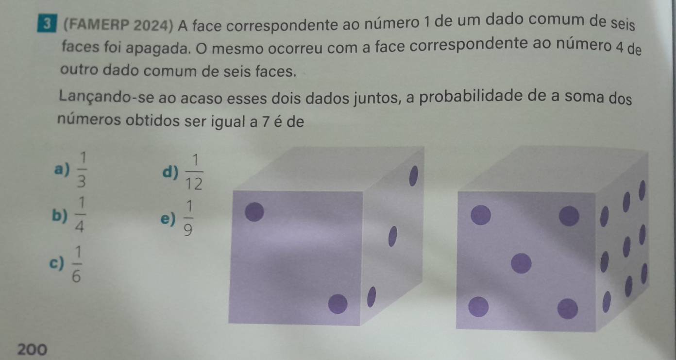 (FAMERP 2024) A face correspondente ao número 1 de um dado comum de seis
faces foi apagada. O mesmo ocorreu com a face correspondente ao número 4 de
outro dado comum de seis faces.
Lançando-se ao acaso esses dois dados juntos, a probabilidade de a soma dos
números obtidos ser igual a 7 é de
a)  1/3   1/12 
d)
b)  1/4   1/9 
e)
c)  1/6 
200