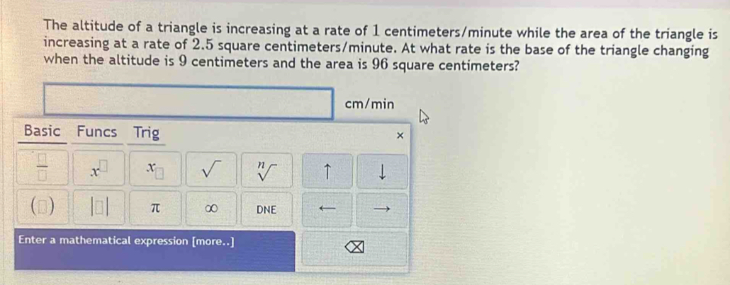 The altitude of a triangle is increasing at a rate of 1 centimeters/minute while the area of the triangle is 
increasing at a rate of 2.5 square centimeters/minute. At what rate is the base of the triangle changing 
when the altitude is 9 centimeters and the area is 96 square centimeters?
cm/min
Basic Funcs Trig 
× 
 □ /□   x^(□) x_□  sqrt() sqrt[n]() ↑ 
() |□ | π ∞ DNE
Enter a mathematical expression [more..]