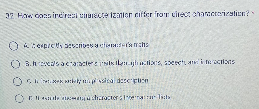 How does indirect characterization differ from direct characterization? *
A. It explicitly describes a character's traits
B. It reveals a character's traits through actions, speech, and interactions
C. It focuses solely on physical description
D. It avoids showing a character's internal conflicts