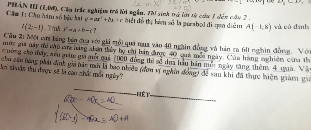 de D_g⊂ D
PhÀN III (1,0d) 0. Câu trắc nghiệm trả lời ngắn. Thi sinh trả lời từ câu 1 đến câu 2 . 
Câu 1: Cho hàm số bậc hai y=ax^2+bx+c biết đồ thị hàm số là parabol đi qua điểm A(-1;8) và có định
I(2;-1). Tính P=a+b-c ? 
Câu 2: Một cửa hàng bán dưa với giá mỗi quả mua vào 40 nghìn đồng và bán ra 60 nghìn đồng. Với 
mức giá này thì chủ cửa hàng nhận thấy họ chỉ bán được 40 quả mỗi ngày. Cửa hàng nghiên cứu th 
trường cho thấy, nếu giảm giá mỗi quả 1000 đồng thì số dưa hầu bán mỗi ngày tăng thêm 4 quả. Vây 
chủ cửa hàng phải định giá bán mới là bao nhiêu (đơn vị nghìn đồng) để sau khi đã thực hiện giảm gia 
lợi nhuận thu được sẽ là cao nhất mỗi ngày? 
_-HÉt_