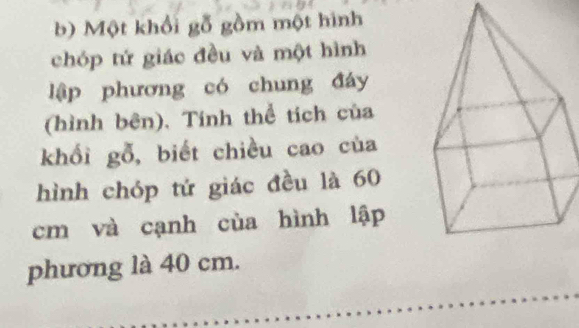 Một khổi gỗ gồm một hình 
chóp tứ giác đều và một hình 
lập phương có chung đáy 
(hình bên). Tính thể tích của 
khối gỗ, biết chiều cao của 
hình chóp tứ giác đều là 60
cm và cạnh của hình lập 
phương là 40 cm.