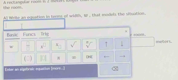 A rectangular room is 2 meters lnger 
the room. 
A] Write an equation in terms of width, w , that models the situation. 
Basic Funcs Trig 
r room. 
W  □ /□   x^(□) x_□  sqrt() sqrt[n]() ↑ downarrow meters. 
(□ beginvmatrix □ endvmatrix π ∞ DNE 
Enter an algebraic equation [more..]