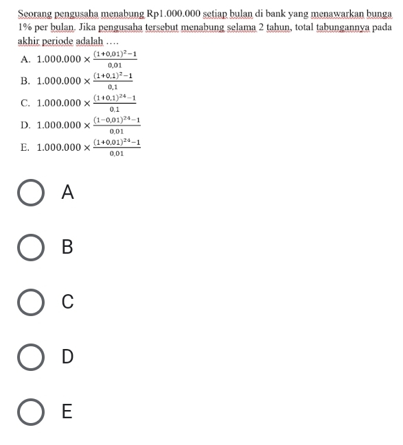 Seorang pengusaha menabung Rp1.000.000 setiap bulan di bank yang menawarkan bunga
1% per bulan. Jika pengusaha tersebut menabung selama 2 tahun, total tabungannya pada
akhir periode adalah …
A. 1.000.000* frac (1+0.01)^2-10.01
B. 1.000.000* frac (1+0.1)^2-10.1
C. 1.000.000* frac (1+0.1)^24-10.1
D. 1.000.000* frac (1-0,01)^24-10.01
E. 1.000.000* frac (1+0.01)^24-10.01
A
B
C
D
E