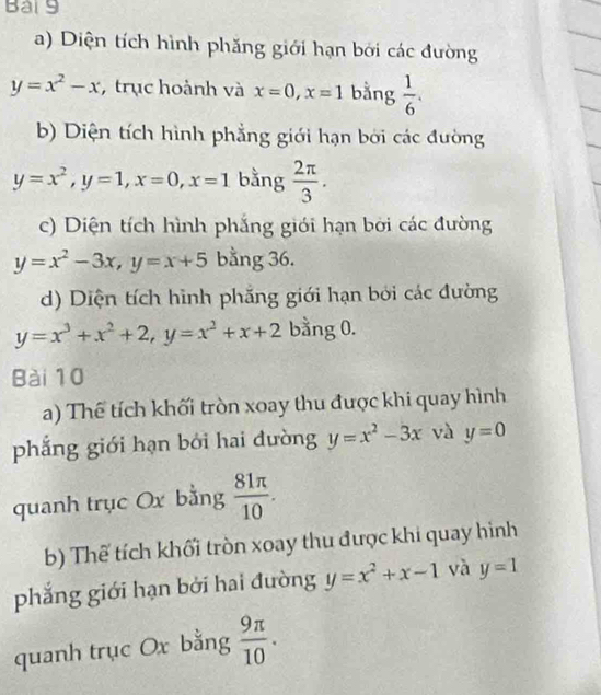 Bai9 
a) Diện tích hình phăng giới hạn bởi các đường
y=x^2-x , trục hoành và x=0, x=1 bằng  1/6 . 
b) Diện tích hình phẳng giới hạn bởi các đường
y=x^2, y=1, x=0, x=1 bằng  2π /3 . 
c) Diện tích hình phắng giới hạn bởi các đường
y=x^2-3x, y=x+5 bằng 36. 
d) Diện tích hình phẳng giới hạn bởi các đường
y=x^3+x^2+2, y=x^2+x+2 bằng 0. 
Bài 10 
a) Thế tích khối tròn xoay thu được khi quay hình 
phắng giới hạn bởi hai dường y=x^2-3x và y=0
quanh trục Ox bằng  81π /10 . 
b) Thể tích khối tròn xoay thu được khi quay hình 
phẳng giới hạn bởi hai đường y=x^2+x-1 và y=1
quanh trục Ox bằng  9π /10 .