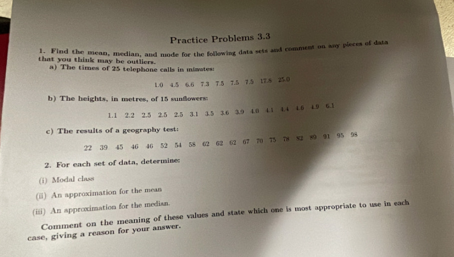 Practice Problems 3.3 
1. Find the mean, median, and mode for the following data sets and comment on any pleces of data 
that you think may be outliers. 
a) The times of 25 telephone calls in minutes :
1.0 4.5 6.6 7.3 7.5 7.5 7.5 17.8 25.0
b) The heights, in metres, of 15 sunflowers:
1.1 2.2 2.5 2.5 2.5 3.1 3.5 3.6 3.9 4.0 4.1 4.4 4.6 4.9 6.1
c) The results of a geography test:
22 39 45 46 46 52 54 58 62 62 62 67 70 75 78 82 89 91 95 98
2. For each set of data, determine: 
(i) Modal class 
(üi) An approximation for the mean 
(iii) An approximation for the median. 
Comment on the meaning of these values and state which one is most appropriate to use in each 
case, giving a reason for your answer.