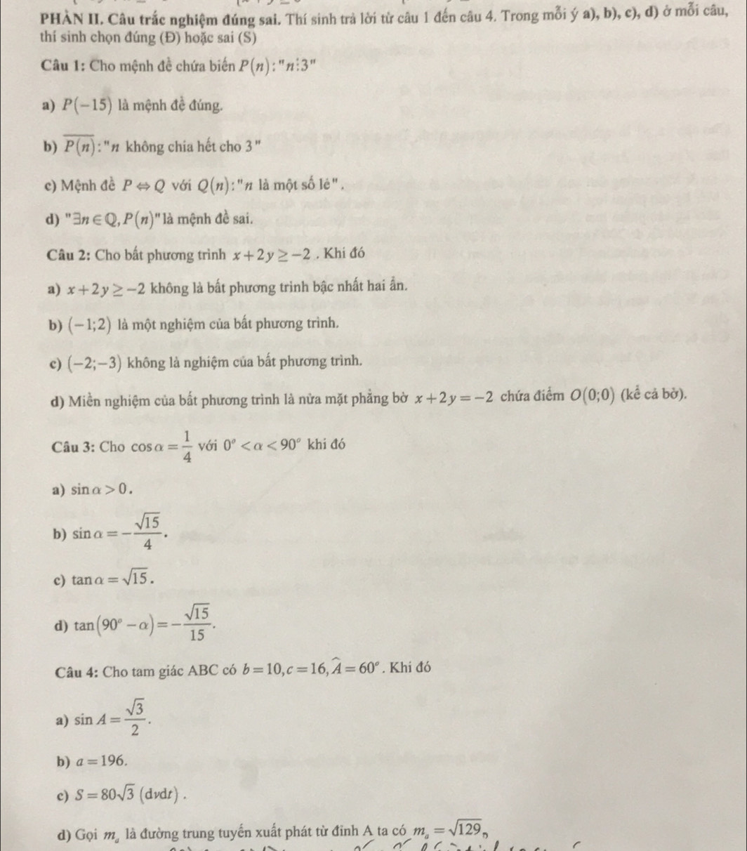 PHÀN II. Câu trắc nghiệm đúng sai. Thí sinh trà lời từ câu 1 đến câu 4. Trong mỗi ý a), b), c), đ) ở mỗi câu,
thí sinh chọn đúng (Đ) hoặc sai (S)
Câu 1: Cho mệnh đề chứa biến P(n):''n'3''
a) P(-15) là mệnh đề đúng.
b) overline P(n) : ''# không chia hết cho 2
c) Mệnh đề PLeftrightarrow Q với Q(n) : "n là một số lẻ" ,
d) '' exists n∈ Q,P(n)'' llà mệnh đề sai.
Câu 2: Cho bất phương trình x+2y≥ -2. Khi đó
a) x+2y≥ -2 không là bất phương trình bậc nhất hai ần.
b) (-1;2) là một nghiệm của bất phương trình.
c) (-2;-3) không là nghiệm của bất phương trình.
d) Miền nghiệm của bất phương trình là nửa mặt phẳng bờ x+2y=-2 chứa điểm O(0;0) (kể cả bờ).
Câu 3: Cho cos alpha = 1/4  với 0° <90° khi đó
a) sin alpha >0.
b) sin alpha =- sqrt(15)/4 .
c) tan alpha =sqrt(15).
d) tan (90°-alpha )=- sqrt(15)/15 .
Câu 4: Cho tam giác ABC có b=10,c=16,widehat A=60°. Khi đó
a) sin A= sqrt(3)/2 .
b) a=196.
c) S=80sqrt(3) (dvdt) .
d) Gọi m_a là đường trung tuyến xuất phát từ đỉnh A ta có m_a=sqrt(129)