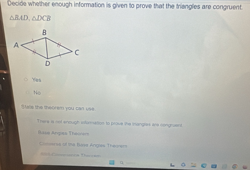 Decide whether enough information is given to prove that the triangles are congruent.
△ BAD, △ DCB
Yes
No
State the theorem you can use.
There is not enough information to prove the triangles are congruent.
Base Angies Theorem
Converse of the Base Angles Theorem
SSS Coonmence Theorém