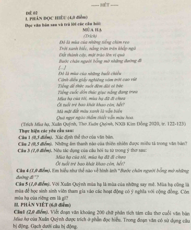 HÉT -----
để 02
I. PHẢN ĐQC HIÈU (4,0 điểm)
Đọc văn bản sau và trả lời các câu hồi:
mùa hạ
(Trich)
Đó là mùa của những tiếng chim reo
Trời xanh biếc, nắng tràn trên khắp ngả
Đất thành cây, mật trào lên vị quả
Bước chân người bỗng mở những đường đi
[...]
Đó là mùa của những buổi chiều
Cánh diều giấy nghiêng vòm trời cao vút
Tiếng dế thức suốt đêm dài oi bức
Tiếng cuốc dồn thúc giục nắng đang trưa
Mùa hạ của tôi, mùa hạ đã đi chưa
Ôi tuổi trẻ bao khát khao còn, hết?
Mà mặt đất màu xanh là vẫn biển
Quả ngọt ngào thắm thiết vẫn màu hoa.
(Trích Mùa hạ, Xuân Quỳnh, Thơ Xuân Quỳnh, NXB Kim Đồng 2020, tr. 122-123)
Thực hiện các yêu cầu sau:
Câu 1 (0,5 điểm). Xác định thể thơ của văn bản.
Câu 2 (0,5 điểm). Những âm thanh nào của thiên nhiên được miêu tả trong văn bản?
Câu 3 (1,0 điểm). Nêu tác dụng của câu hỏi tu từ trong ý thơ sau:
Mùa hạ của tôi, mùa hạ đã đi chưa
Ôi tuổi trẻ bao khát khao còn, hết?
Câu 4 (1,0 điểm). Em hiểu như thế nào về hình ảnh “Bước chân người bỗng mở những
đường đi "?
Câu 5 (1,0 điểm). Với Xuân Quỳnh mùa hạ là mùa của những say mê. Mùa hạ cũng là
mùa để học sinh sinh viên tham gia vào các hoạt động có ý nghĩa với cộng đồng. Còn
mùa hạ của riêng em là gì?
II. PHÀN VIÉT (6,0 điểm)
Câu1 (2,0 điểm). Viết đoạn văn khoảng 200 chữ phân tích tám câu thơ cuối văn bản
Mùa hạ của Xuân Quỳnh được trích ở phần đọc hiểu. Trong đoạn văn có sử dụng câu
bị động. Gạch dưới câu bị động.