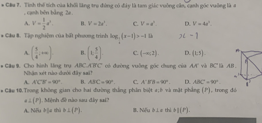 Cầu 7. Tỉnh thể tích của khối lăng trụ đứng có đáy là tam giác vuông cân, cạnh góc vuông là #
, cạnh bên bằng 2a.
A. V= 1/2 a^3. B. V=2a^3. C. V=a^3. D. V=4a^3. 
# Câu 8. Tập nghiệm của bất phương trình log _ 1/4 (x-1)>-1 là
A. ( 5/4 ;+∈fty ). B. (1; 5/4 ). C. (-∈fty ;2). D. (1;5). 
* Câu 9. Cho hình lăng trụ ABC a A'B'C' có đường vuông góc chung của AA' và BC' là
Nhận xét nào dưới đây sai?
A. A'C'B'=90°. B. ABC=90°. C. A'B'B=90°. D. ABC'=90°. 
* Cầu 10.Trong không gian cho hai đường thẳng phân biệt a; b và mặt phẳng (P), trong đó
a⊥ (P). Mệnh đề nào sau đây sai?
A. Nếu bparallel a thì b⊥ (P). B. Nếu b⊥ a thì bparallel (P).