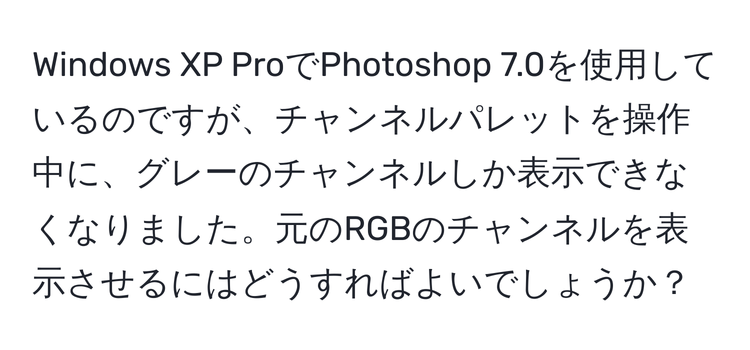 Windows XP ProでPhotoshop 7.0を使用しているのですが、チャンネルパレットを操作中に、グレーのチャンネルしか表示できなくなりました。元のRGBのチャンネルを表示させるにはどうすればよいでしょうか？