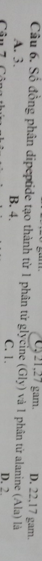 0, 21, 27 gam. D. 22, 17 gam.
Câu 6. Số đồng phân dipeptide tạo thành từ 1 phân tử glycine (Gly) và 1 phân tử alanine (Ala) là
A. 3. B. 4. C. 1. D. 2.
Câu 7 1