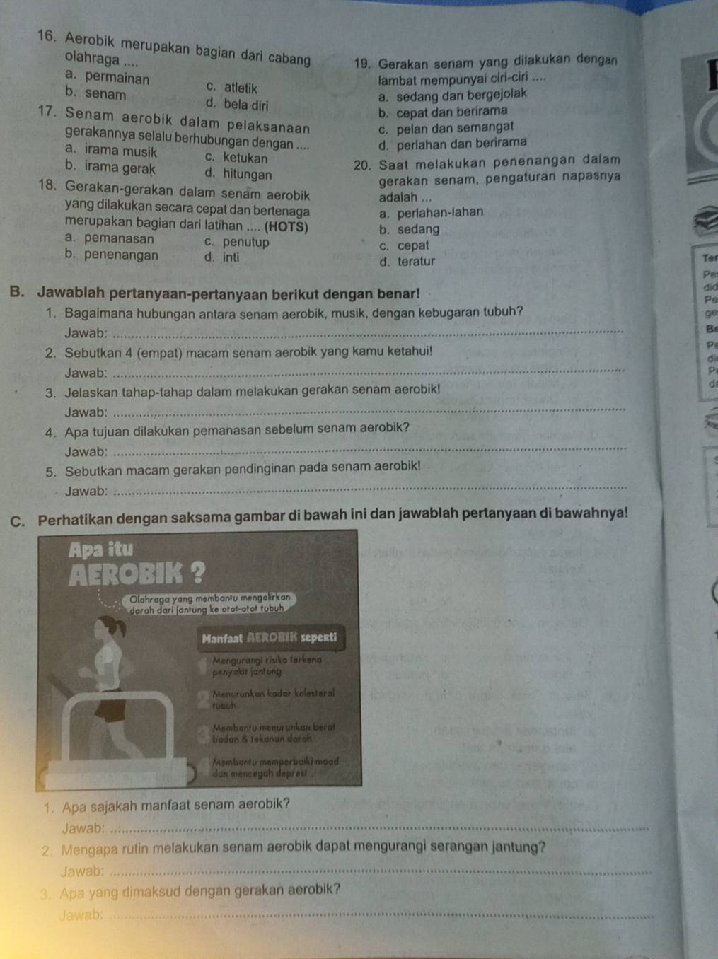 Aerobik merupakan bagian dari cabang 19. Gerakan senam yang dilakukan dengan
olahraga ....
a. permainan c. atletik
lambat mempunyai ciri-ciri ....
a. sedang dan bergejolak
b. senam d. bela diri
b. cepat dan berirama
17. Senam aerobik dalam pelaksanaan c. pelan dan semangat
gerakannya selalu berhubungan dengan .... d. perlahan dan berirama
a. irama musik c. ketukan
20. Saat melakukan penenangan dalam
b. irama gerak d. hitungan
gerakan senam, pengaturan napasnya
18. Gerakan-gerakan dalam senam aerobik adalah ...
yang dilakukan secara cepat dan bertenaga a. perlahan-lahan
merupakan bagian dari latihan .... (HOTS) b. sedang
a. pemanasan c. penutup c. cepat
b. penenangan d. inti d. teratur
Ter
Pe
B. Jawablah pertanyaan-pertanyaan berikut dengan benar!
did
Pe
1. Bagaimana hubungan antara senam aerobik, musik, dengan kebugaran tubuh?
go
Jawab: _B
2. Sebutkan 4 (empat) macam senam aerobik yang kamu ketahui!
P
d
Jawab:
_
P
3. Jelaskan tahap-tahap dalam melakukan gerakan senam aerobik!
C
Jawab:
_
4. Apa tujuan dilakukan pemanasan sebelum senam aerobik?
Jawab:
_
5. Sebutkan macam gerakan pendinginan pada senam aerobik!
Jawab:
_
C. Perhatikan dengan saksama gambar di bawah ini dan jawablah pertanyaan di bawahnya!
1. Apa sajakah manfaat senam aerobik?
Jawab:_
2. Mengapa rutin melakukan senam aerobik dapat mengurangi serangan jantung?
Jawab:_
3. Apa yang dimaksud dengan gerakan aerobik?
Jawab:_