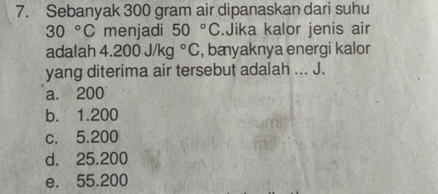 Sebanyak 300 gram air dipanaskan dari suhu
30°C menjadi 50°C.Jika kalor jenis air
adalah 4.200J/kg°C , bæyaknya energi kalor
yang diterima air tersebut adalah ... J.
a. 200
b. 1.200
c. 5.200
d. 25.200
e. 55.200