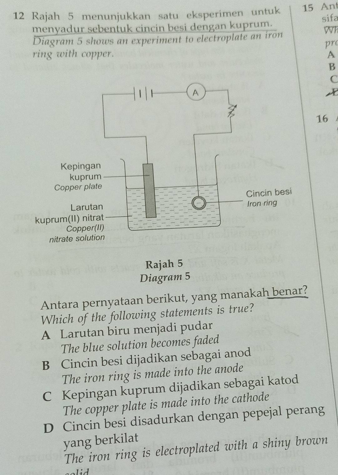 Rajah 5 menunjukkan satu eksperimen untuk 15 Ant
sifa
menyadur sebentuk cincin besi dengan kuprum.
Wh
Diagram 5 shows an experiment to electroplate an iron
pr
ring with copper. A
B
C
A
16
Diagram 5
Antara pernyataan berikut, yang manakah benar?
Which of the following statements is true?
A Larutan biru menjadi pudar
The blue solution becomes faded
B Cincin besi dijadikan sebagai anod
The iron ring is made into the anode
C Kepingan kuprum dijadikan sebagai katod
The copper plate is made into the cathode
D Cincin besi disadurkan dengan pepejal perang
yang berkilat
The iron ring is electroplated with a shiny brown
solid