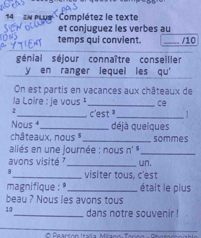 EN PLUS Complétez le texte 
et conjuguez les verbes au 
temps qui convient. /10 
génial séjour connaître conseiller 
y en ranger lequel les quí 
On est partis en vacances aux châteaux de 
la Loire : je vous ¹ _ce 
2 
_, c'est ³_ 
Nous ⁴_ déjà queiques 
châteaux, nous 5 _ sommes 
allés en une journée : nous n's_ 
avons visité 7_ un. 
8 
_visiter tous, c’est 
magnifique : °_ était le pius 
beau ? Nous les avons tous 
10 
_dans notre souvenir ! 
Pearson Italia, Milano-Torino - Photo coniab lo